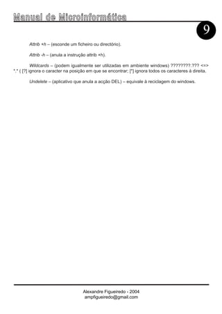 Ma n u a l d e M i c r o i n f ormática
                                                                                                  9
        Attrib +h – (esconde um ficheiro ou directório).

        Attrib -h – (anula a instrução attrib +h).

           Wildcards – (podem igualmente ser utilizadas em ambiente windows) ????????.??? <=>
*.* ( [?] ignora o caracter na posição em que se encontrar; [*] ignora todos os caracteres á direita.

        Undelete – (aplicativo que anula a acção DEL) – equivale à reciclagem do windows.




                                     Alexandre Figueiredo - 2004
                                      ampfigueiredo@gmail.com
 