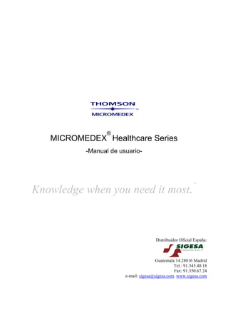 ®
   MICROMEDEX Healthcare Series
          -Manual de usuario-



                                                           ™

Knowledge when you need it most.



                                       Distribuidor Oficial España:



                                      Guatemala 14.28016 Madrid
                                                Tel.: 91.345.40.18
                                                Fax: 91.350.67.24
                       e-mail: sigesa@sigesa.com. www.sigesa.com
 