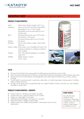 FACT SHEET




MICROPUR FORTE - disinfects and conserves water safely and effectively

PRODUCT CHARACTERISTICS

Active           Sodium silver chloride complex with 0.1 mg
substances:      silver ions and 2.45 mg Calcium hypochlorite
                 percentages (in ref. to 1 litre of water).
                 All ingredients used are permissible for use in
                 drinking water
Effect:          Eliminates bacteria and viruses in 30 minutes
                 and Giardia in 120 minutes.
                 Conserves drinking water for up to 6 months
Dosage:          See reverse
Materials:       Can be used in plastic or glass. Check metals
                 before use
Notes on safety: If eye contact, rinse immediately with water. Not
                 necessary to declare as a dangerous substance
                 when travelling
Storage:         Store in the original packaging in a dry place
                 under 25°C
Shelf-life:      Tablets, Powder: 10 years
                 Liquid: 5 years




FACTS

•   Micropur Forte disinfects clear water quickly and safely keeping it germ-free for up to 6 months.
•   Due to the strong oxidizing power of chlorine, most protozoa and fungi are eliminated as well as bacteria and viruses.
•   Micropur Forte can be used wherever microbiologically unsafe water requires disinfection (e.g. drinking, cooking
    washing).
•   It is also ideal for conserving water in water tanks, water baths, air conditioning systems, heating systems, humidifiers,
    wells, incubators and more.
•   For clear, not for cloudy water as suspended matter can weaken the effect of chlorine and silver ions. Use a Katadyn
    Microfilter for cloudy water.


PRODUCT CHARACTERISTICS > BENEFITS
                                                                                                SHORT PROFILE
•   Contains chlorine > disinfects water quickly and safely
•   Contains silver ions > preserves water for up to 6 months                                   Fast and safe water
•   Simple use > high degree of user safety                                                     disinfection and
•   Small and handy packaging > find space for it anywhere                                      conservation. Wide range
•   Practical fine doser > simplifies correct dosage                                            of applications: water tanks
•   Different product forms (tablets, liquid,powder) > wide range of use for various            in boats, caravans,
    target groups                                                                               campers, water treatment
                                                                                                for travellers and more.




                                                          1
 