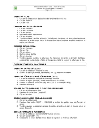 MANUAL DE MICROSOFT EXCEL – HOJA DE CÁLCULO
                            Elaborado por: EDISON MORALES LIZARAZO
                                           Página 3 de 6




INSERTAR FILAS
   1. Clic en la celda donde desea insertar encima la nueva fila
   2. Clic en Insertar
   3. Clic en Filas

CAMBIAR ANCHO DE COLUMNA
  1. Clic en Formato
  2. Clic en Columna
  3. Clic en Ancho
  4. Defina el ancho de columna
  5. Clic en Aceptar
  6. También puede cambiar el ancho de columna haciendo clic entre la división de
     columnas y arrastrando hacia la izquierda o derecha para ampliar o reducir el
     ancho de columna

CAMBIAR ALTO DE FILA
  1. Clic en Formato
  2. Clic en Fila
  3. Clic en Altura
  4. Definir altura de fila
  5. Clic en Aceptar
  6. También puede cambiar la altura de fila haciendo clic entre la división de filas y
     arrastrando hacia abajo o hacia arriba para ampliar o reducir la altura de la fila.

OPERACIONES EN LA CELDAS

INSERTAR DATOS EN CELDAS
   1. Clic en la celda que recibirá el dato
   2. Escriba el dato (números, caracteres, etc.) y presione <Enter>

INSERTAR FÓRMULA O FUNCIÓN EN UNA CELDA
   1. Clic en la celda que recibirá la fórmula o función
   2. Escriba el signo igual (=) antes de la fórmula o función
   3. Escriba la fórmula o función. (Ej. =C5+D7 ó =SUMA(A1:A3) )
   4. Presione <Enter>

BORRAR DATOS, FÓRMULAS O FUNCIONES EN CELDAS
  1. Clic en la celda respectiva
  2. Presione la tecla Supr (suprimir)
  3. Clic en Aceptar

SELECCIONAR VARIAS CELDAS (RANGOS)
   1. Clic en la celda inicial
   2. Presione las teclas SHIFT + FLECHAS y señale las celdas que conforman el
      rango
   3. También puede seleccionar rangos de celdas arrastrando con el mouse sobre el
      rango deseado

COPIAR FORMULAS O FUNCIONES
  1. Clic en la celda que contiene la fórmula o función
  2. Clic en Copiar (Ctrl + C)
  3. Seleccione el rango donde desea dejar la copia de la fórmula o función
 