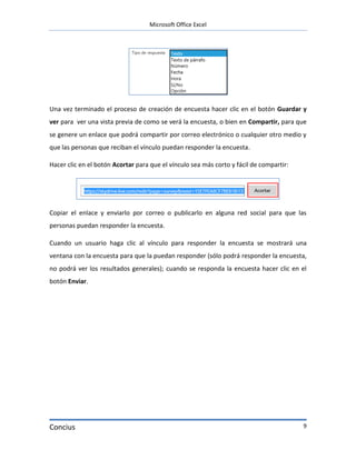 Microsoft Office Excel




Una vez terminado el proceso de creación de encuesta hacer clic en el botón Guardar y
ver para ver una vista previa de como se verá la encuesta, o bien en Compartir, para que
se genere un enlace que podrá compartir por correo electrónico o cualquier otro medio y
que las personas que reciban el vínculo puedan responder la encuesta.

Hacer clic en el botón Acortar para que el vínculo sea más corto y fácil de compartir:




Copiar el enlace y enviarlo por correo o publicarlo en alguna red social para que las
personas puedan responder la encuesta.

Cuando un usuario haga clic al vínculo para responder la encuesta se mostrará una
ventana con la encuesta para que la puedan responder (sólo podrá responder la encuesta,
no podrá ver los resultados generales); cuando se responda la encuesta hacer clic en el
botón Enviar.




Concius                                                                                  9
 