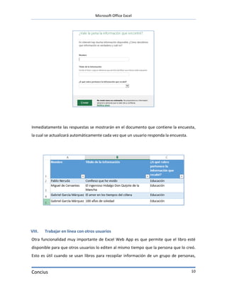 Microsoft Office Excel




Inmediatamente las respuestas se mostrarán en el documento que contiene la encuesta,
la cual se actualizará automáticamente cada vez que un usuario responda la encuesta.




VIII.   Trabajar en línea con otros usuarios
Otra funcionalidad muy importante de Excel Web App es que permite que el libro esté
disponible para que otros usuarios lo editen al mismo tiempo que la persona que lo creó.
Esto es útil cuando se usan libros para recopilar información de un grupo de personas,


Concius                                                                                10
 
