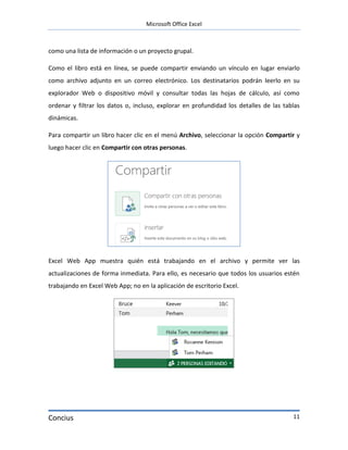 Microsoft Office Excel



como una lista de información o un proyecto grupal.

Como el libro está en línea, se puede compartir enviando un vínculo en lugar enviarlo
como archivo adjunto en un correo electrónico. Los destinatarios podrán leerlo en su
explorador Web o dispositivo móvil y consultar todas las hojas de cálculo, así como
ordenar y filtrar los datos o, incluso, explorar en profundidad los detalles de las tablas
dinámicas.

Para compartir un libro hacer clic en el menú Archivo, seleccionar la opción Compartir y
luego hacer clic en Compartir con otras personas.




Excel Web App muestra quién está trabajando en el archivo y permite ver las
actualizaciones de forma inmediata. Para ello, es necesario que todos los usuarios estén
trabajando en Excel Web App; no en la aplicación de escritorio Excel.




Concius                                                                                11
 