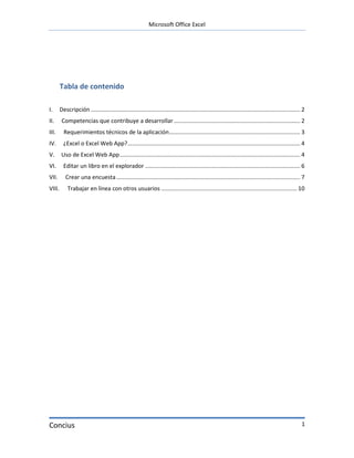 Microsoft Office Excel




        Tabla de contenido

I.      Descripción ................................................................................................................................... 2
II.      Competencias que contribuye a desarrollar ............................................................................... 2
III.      Requerimientos técnicos de la aplicación .................................................................................. 3
IV.       ¿Excel o Excel Web App? ............................................................................................................ 4
V.       Uso de Excel Web App ................................................................................................................. 4
VI.       Editar un libro en el explorador ................................................................................................. 6
VII.       Crear una encuesta ................................................................................................................... 7
VIII.       Trabajar en línea con otros usuarios ..................................................................................... 10




Concius                                                                                                                                                1
 