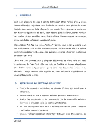 Microsoft Office Excel



  I.   Descripción

Excel es un programa de hojas de cálculo de Microsoft Office. Permite crear y aplicar
formato a libros (un conjunto de hojas de cálculo) para analizar datos y tomar decisiones
fundadas sobre aspectos de la información que maneje. Concretamente, se puede usar
para hacer un seguimiento de datos, crear modelos para analizarlos, escribir fórmulas
para realizar cálculos con dichos datos, dinamizarlos de diversas maneras y presentarlos
en una variedad de gráficos con aspecto profesional.

Microsoft Excel Web App es la versión “en línea” y permite crear un libro y cargarlo en un
sitio Web para que otros usuarios puedan interactuar con los datos en directo e, incluso,
escribir algunos datos. También es posible que varias personas colaboraren en el archivo
en el mismo sitio Web.

Office Web Apps permite crear y compartir documentos de Word, libros de Excel,
presentaciones de PowerPoint y blocs de notas de OneNote en línea en el explorador
Web. Prácticamente cualquier persona podrá abrir estos documentos también en su
explorador. En lugar de enviar datos adjuntos por correo electrónico, se podrá enviar un
vínculo al documento en línea.



 II.   Competencias que contribuye a desarrollar

      Conocer la existencia y propiedades de diversas TIC junto con sus alcances y
       limitaciones.
      Identificar la TIC en base al problema a resolver y utilizarla reflexivamente.
      Analizar las propiedades y los fundamentos de la información existente,
       incluyendo la evaluación sobre sus alcances y limitaciones.
      Ser capaz de integrar las ideas de otras personas para crear un producto de forma
       colaborativa, generando consensos.
      Entender y utilizar (decodificar, interpretar y distinguir) entre diferentes tipos de


Concius                                                                                   2
 
