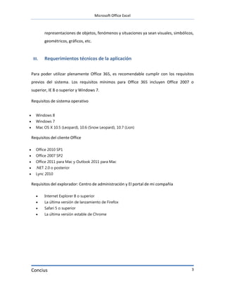 Microsoft Office Excel



            representaciones de objetos, fenómenos y situaciones ya sean visuales, simbólicos,
            geométricos, gráficos, etc.



     III.   Requerimientos técnicos de la aplicación

    Para poder utilizar plenamente Office 365, es recomendable cumplir con los requisitos
    previos del sistema. Los requisitos mínimos para Office 365 incluyen Office 2007 o
    superior, IE 8 o superior y Windows 7.

    Requisitos de sistema operativo


      Windows 8
      Windows 7
      Mac OS X 10.5 (Leopard), 10.6 (Snow Leopard), 10.7 (Lion)

    Requisitos del cliente Office

      Office 2010 SP1
      Office 2007 SP2
      Office 2011 para Mac y Outlook 2011 para Mac
      .NET 2.0 o posterior
      Lync 2010

    Requisitos del explorador: Centro de administración y El portal de mi compañía

           Internet Explorer 8 o superior
           La última versión de lanzamiento de Firefox
           Safari 5 o superior
           La última versión estable de Chrome




    Concius                                                                                 3
 