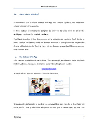 Microsoft Office Excel



IV.    ¿Excel o Excel Web App?



Se recomienda usar la edición en Excel Web App para cambios rápidos o para trabajar en
colaboración con otros usuarios.

Si desea trabajar con el conjunto completo de funciones de Excel, hacer clic en la ficha
Archivo y a continuación, en Abrir con Excel.

Excel Web App abre el libro directamente en la aplicación de escritorio Excel, donde se
podrá trabajar con detalle, como por ejemplo modificar la configuración de un gráfico o
de una tabla dinámica. En Excel, al hacer clic en Guardar, se guarda el libro nuevamente
en el servidor Web.


 V.    Uso de Excel Web App
Para crear un nuevo libro de Excel desde Office Web Apps, es necesario iniciar sesión en
SkyDrive, abrir un navegador de Internet como Internet Explorer y escribir:

                                   www.skydrive.com

Se mostrará una ventana solicitando los datos de acceso:




Una vez dentro de la sesión se puede crear un nuevo libro; para hacerlo, se debe hacer clic
en la opción Crear y seleccionar el tipo de archivo que se desea crear, en este caso




Concius                                                                                  4
 