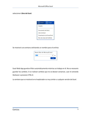 Microsoft Office Excel



seleccionar Libro de Excel.




Se mostrará una ventana solicitando un nombre para el archivo




Excel Web App guarda el libro automáticamente mientras se trabaja en él. No es necesario
guardar los cambios. Si se realizan cambios que no se desean conservar, usar el comando
Deshacer o presione CTRL+Z.

La ventana que se mostrará en el explorador es muy similar a cualquier versión de Excel.




Concius                                                                                    5
 