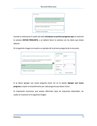 Microsoft Office Excel




Cuando se selecciona el cuadro de texto Introduzca su primera pregunta aquí se mostrará
la ventana EDITAR PREGUNTA, y se deberá llenar la ventana con los datos que desea
obtener.

En la siguiente imagen se muestra un ejemplo de la primera pregunta de la encuesta:




Si se desea agregar una nueva pregunta hacer clic en la opción Agregar una nueva
pregunta y repetir el procedimiento por cada pregunta que desee incluir.

Es importante mencionar que existen diferentes tipos de respuestas disponibles, las
cuáles se muestran en la siguiente imagen:




Concius                                                                               8
 