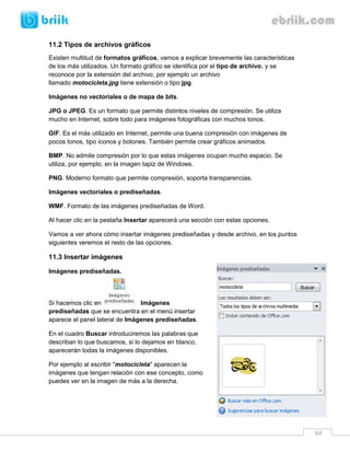 64
11.2 Tipos de archivos gráficos
Existen multitud de formatos gráficos, vamos a explicar brevemente las características
de los más utilizados. Un formato gráfico se identifica por el tipo de archivo, y se
reconoce por la extensión del archivo, por ejemplo un archivo
llamado motocicleta.jpg tiene extensión o tipo jpg.
Imágenes no vectoriales o de mapa de bits.
JPG o JPEG. Es un formato que permite distintos niveles de compresión. Se utiliza
mucho en Internet, sobre todo para imágenes fotográficas con muchos tonos.
GIF. Es el más utilizado en Internet, permite una buena compresión con imágenes de
pocos tonos, tipo iconos y botones. También permite crear gráficos animados.
BMP. No admite compresión por lo que estas imágenes ocupan mucho espacio. Se
utiliza, por ejemplo, en la imagen tapiz de Windows.
PNG. Moderno formato que permite compresión, soporta transparencias.
Imágenes vectoriales o prediseñadas.
WMF. Formato de las imágenes prediseñadas de Word.
Al hacer clic en la pestaña Insertar aparecerá una sección con estas opciones.
Vamos a ver ahora cómo insertar imágenes prediseñadas y desde archivo, en los puntos
siguientes veremos el resto de las opciones.
11.3 Insertar imágenes
Imágenes prediseñadas.
Si hacemos clic en Imágenes
prediseñadas que se encuentra en el menú insertar
aparece el panel lateral de Imágenes prediseñadas.
En el cuadro Buscar introduciremos las palabras que
describan lo que buscamos, si lo dejamos en blanco,
aparecerán todas la imágenes disponibles.
Por ejemplo al escribir "motocicleta" aparecen la
imágenes que tengan relación con ese concepto, como
puedes ver en la imagen de más a la derecha.
 