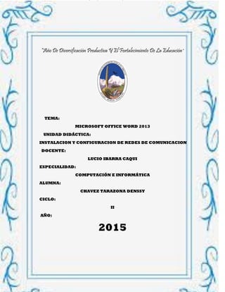INSTITUTO SUPERIOR DE EDUCACIÓN PÚBLICO CHIQUIÁN
COMPUTACIÓN E INFORMÁTICA 1
“Año De Diversificación Productiva Y El Fortalecimiento De La Educación”
TEMA:
MICROSOFT OFFICE WORD 2013
UNIDAD DIDÁCTICA:
INSTALACION Y CONFIGURACION DE REDES DE COMUNICACION
DOCENTE:
LUCIO IBARRA CAQUI
ESPECIALIDAD:
COMPUTACIÓN E INFORMÁTICA
ALUMNA:
CHAVEZ TARAZONA DENSSY
CICLO:
II
AÑO:
2015
 