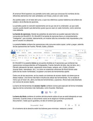 10
Al arrancar Word aparece una pantalla como esta, para que conozcas los nombres de los
diferentes elementos han sido señalados con líneas y texto en color verde.
Así podrás saber, en el resto del curso, a qué nos referimos cuando hablemos de la Barra de
estado o de la Banda de opciones.
La pantalla puede no coincidir exactamente con la que ves en tu ordenador, ya que cada
usuario puede decidir qué elementos quiere que se vean en cada momento, como veremos
más adelante.
La banda de opciones. Desde las pestañas de esta barra se pueden ejecutar todos los
comandos de Word2013. En Word2013 la banda de opciones tiene un comportamiento
"inteligente", que consiste, básicamente, en mostrar sólo los comandos más importantes y los
que el usuario va utilizando
La pestaña Inicio contiene las operaciones más comunes sobre copiar, cortar y pegar, además
de las operaciones de Fuente, Párrafo, Estilo y Edición.
En Word2013 la pestaña Inicio se encuentra dividida en 5 secciones que contienen las
operaciones correspondientes al Portapapeles, Fuente (tamaño de letra, tipo de letra, etc.),
Párrafo (alineación de texto, separación entre líneas, sangría, etc.), Estilo y Edición
(buscar texto, reemplazar, etc.), no como en anteriores versiones de Word donde cada
parte de las recién nombradas, ocupaban una barra de herramientas aparte.
Cada una de las secciones, se ha creado con botones de acceso rápido a la tarea que se
desea realizar. Una forma más fácil e intuitiva de utilizar las herramientas. Ya no existe el
menú que al hacer clic, abre una lista de herramientas u opciones. Ahora todo está diseñado
con iconos de acceso rápido.
La barra de herramientas de acceso rápido contiene iconos para ejecutar de forma inmediata
algunos de los comandos más habituales, como Guardar, Deshacer.
La barra de título contiene el nombre del documento sobre el que se está trabajando en ese
momento. Cuando creas un documento nuevo se le asigna el nombre provisional
Documento1, hasta que lo guardes y le des el nombre que quieras.
En el extremo de la derecha están los botones para minimizar, restaurar y cerrar.
 
