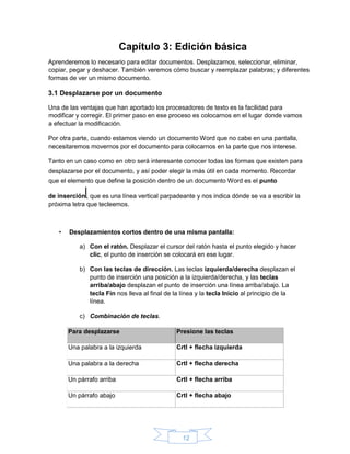 12
Capítulo 3: Edición básica
Aprenderemos lo necesario para editar documentos. Desplazarnos, seleccionar, eliminar,
copiar, pegar y deshacer. También veremos cómo buscar y reemplazar palabras; y diferentes
formas de ver un mismo documento.
3.1 Desplazarse por un documento
Una de las ventajas que han aportado los procesadores de texto es la facilidad para
modificar y corregir. El primer paso en ese proceso es colocarnos en el lugar donde vamos
a efectuar la modificación.
Por otra parte, cuando estamos viendo un documento Word que no cabe en una pantalla,
necesitaremos movernos por el documento para colocarnos en la parte que nos interese.
Tanto en un caso como en otro será interesante conocer todas las formas que existen para
desplazarse por el documento, y así poder elegir la más útil en cada momento. Recordar
que el elemento que define la posición dentro de un documento Word es el punto
de inserción , que es una línea vertical parpadeante y nos indica dónde se va a escribir la
próxima letra que tecleemos.
• Desplazamientos cortos dentro de una misma pantalla:
a) Con el ratón. Desplazar el cursor del ratón hasta el punto elegido y hacer
clic, el punto de inserción se colocará en ese lugar.
b) Con las teclas de dirección. Las teclas izquierda/derecha desplazan el
punto de inserción una posición a la izquierda/derecha, y las teclas
arriba/abajo desplazan el punto de inserción una línea arriba/abajo. La
tecla Fin nos lleva al final de la línea y la tecla Inicio al principio de la
línea.
c) Combinación de teclas.
Para desplazarse Presione las teclas
Una palabra a la izquierda Crtl + flecha izquierda
Una palabra a la derecha Crtl + flecha derecha
Un párrafo arriba Crtl + flecha arriba
Un párrafo abajo Crtl + flecha abajo
 