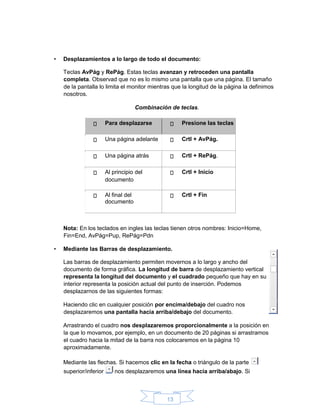 13
• Desplazamientos a lo largo de todo el documento:
Teclas AvPág y RePág. Estas teclas avanzan y retroceden una pantalla
completa. Observad que no es lo mismo una pantalla que una página. El tamaño
de la pantalla lo limita el monitor mientras que la longitud de la página la definimos
nosotros.
Combinación de teclas.
Para desplazarse Presione las teclas
Una página adelante Crtl + AvPág.
Una página atrás Crtl + RePág.
Al principio del
documento
Crtl + Inicio
Al final del
documento
Crtl + Fin
Nota: En los teclados en ingles las teclas tienen otros nombres: Inicio=Home,
Fin=End, AvPág=Pup, RePág=Pdn
• Mediante las Barras de desplazamiento.
Las barras de desplazamiento permiten movernos a lo largo y ancho del
documento de forma gráfica. La longitud de barra de desplazamiento vertical
representa la longitud del documento y el cuadrado pequeño que hay en su
interior representa la posición actual del punto de inserción. Podemos
desplazarnos de las siguientes formas:
Haciendo clic en cualquier posición por encima/debajo del cuadro nos
desplazaremos una pantalla hacia arriba/debajo del documento.
Arrastrando el cuadro nos desplazaremos proporcionalmente a la posición en
la que lo movamos, por ejemplo, en un documento de 20 páginas si arrastramos
el cuadro hacia la mitad de la barra nos colocaremos en la página 10
aproximadamente.
Mediante las flechas. Si hacemos clic en la fecha o triángulo de la parte
superior/inferior nos desplazaremos una línea hacia arriba/abajo. Si
 