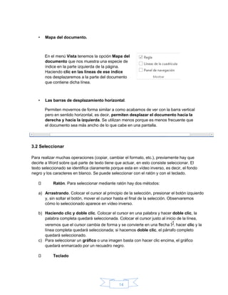 14
• Mapa del documento.
En el menú Vista tenemos la opción Mapa del
documento que nos muestra una especie de
índice en la parte izquierda de la página.
Haciendo clic en las líneas de ese índice
nos desplazaremos a la parte del documento
que contiene dicha línea.
• Las barras de desplazamiento horizontal.
Permiten movernos de forma similar a como acabamos de ver con la barra vertical
pero en sentido horizontal, es decir, permiten desplazar el documento hacia la
derecha y hacia la izquierda. Se utilizan menos porque es menos frecuente que
el documento sea más ancho de lo que cabe en una pantalla.
3.2 Seleccionar
Para realizar muchas operaciones (copiar, cambiar el formato, etc.), previamente hay que
decirle a Word sobre qué parte de texto tiene que actuar, en esto consiste seleccionar. El
texto seleccionado se identifica claramente porque esta en vídeo inverso, es decir, el fondo
negro y los caracteres en blanco. Se puede seleccionar con el ratón y con el teclado.
Ratón. Para seleccionar mediante ratón hay dos métodos:
a) Arrastrando. Colocar el cursor al principio de la selección, presionar el botón izquierdo
y, sin soltar el botón, mover el cursor hasta el final de la selección. Observaremos
cómo lo seleccionado aparece en vídeo inverso.
b) Haciendo clic y doble clic. Colocar el cursor en una palabra y hacer doble clic, la
palabra completa quedará seleccionada. Colocar el cursor justo al inicio de la línea,
veremos que el cursor cambia de forma y se convierte en una flecha , hacer clic y la
línea completa quedará seleccionada; si hacemos doble clic, el párrafo completo
quedará seleccionado.
c) Para seleccionar un gráfico o una imagen basta con hacer clic encima, el gráfico
quedará enmarcado por un recuadro negro.
Teclado
 