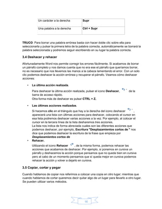 16
Un carácter a la derecha Supr
Una palabra a la derecha Ctrl + Supr
TRUCO: Para borrar una palabra errónea basta con hacer doble clic sobre ella para
seleccionarla y pulsar la primera letra de la palabra correcta, automáticamente se borrará la
palabra seleccionada y podremos seguir escribiendo en su lugar la palabra correcta.
3.4 Deshacer y rehacer
Afortunadamente Word nos permite corregir los errores fácilmente. Si acabamos de borrar
un párrafo completo y nos damos cuenta que no era ese el párrafo que queríamos borrar,
no es necesario que nos llevemos las manos a la cabeza lamentando el error. Con un solo
clic podemos deshacer la acción errónea y recuperar el párrafo. Veamos cómo deshacer
acciones:
• La última acción realizada.
Para deshacer la última acción realizada, pulsar el icono Deshacer, de la
barra de acceso rápido.
Otra forma más de deshacer es pulsar CTRL + Z.
• Las últimas acciones realizadas.
Si hacemos clic en el triángulo que hay a la derecha del icono deshacer ,
aparecerá una lista con últimas acciones para deshacer, colocando el cursor en
esa lista podremos deshacer varias acciones a la vez. Por ejemplo, al colocar el
cursor en la tercera línea de la lista desharemos tres acciones.
La lista nos indica de forma abreviada cuales son las diferentes acciones que
podemos deshacer, por ejemplo, Escritura "Desplazamientos cortos de " nos
dice que podemos deshacer la escritura de la frase que empieza por
Desplazamientos cortos de
• Rehacer.
Utilizando el icono Rehacer , de la misma forma, podemos rehacer las
acciones que acabamos de deshacer. Por ejemplo, si ponemos en cursiva un
párrafo y deshacemos la acción porque pensamos que no queda bien en cursiva
pero al cabo de un momento pensamos que sí queda mejor en cursiva podemos
rehacer la acción y volver a dejarlo en cursiva.
3.5 Copiar, cortar y pegar
Cuando hablamos de copiar nos referimos a colocar una copia en otro lugar; mientras que
cuando hablamos de cortar queremos decir quitar algo de un lugar para llevarlo a otro lugar.
Se pueden utilizar varios métodos.
 