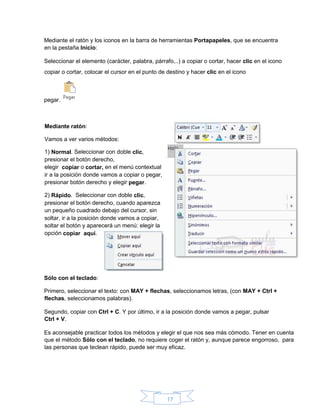 17
Mediante el ratón y los iconos en la barra de herramientas Portapapeles, que se encuentra
en la pestaña Inicio:
Seleccionar el elemento (carácter, palabra, párrafo,..) a copiar o cortar, hacer clic en el icono
copiar o cortar, colocar el cursor en el punto de destino y hacer clic en el icono
pegar.
Sólo con el teclado:
Primero, seleccionar el texto: con MAY + flechas, seleccionamos letras, (con MAY + Ctrl +
flechas, seleccionamos palabras).
Segundo, copiar con Ctrl + C. Y por último, ir a la posición donde vamos a pegar, pulsar
Ctrl + V.
Es aconsejable practicar todos los métodos y elegir el que nos sea más cómodo. Tener en cuenta
que el método Sólo con el teclado, no requiere coger el ratón y, aunque parece engorroso, para
las personas que teclean rápido, puede ser muy eficaz.
Mediante ratón:
Vamos a ver varios métodos:
1) Normal. Seleccionar con doble clic,
presionar el botón derecho,
elegir copiar o cortar, en el menú contextual
ir a la posición donde vamos a copiar o pegar,
presionar botón derecho y elegir pegar.
2) Rápido. Seleccionar con doble clic,
presionar el botón derecho, cuando aparezca
un pequeño cuadrado debajo del cursor, sin
soltar, ir a la posición donde vamos a copiar,
soltar el botón y aparecerá un menú: elegir la
opción copiar aquí.
 