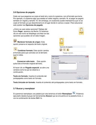 18
3.6 Opciones de pegado
Cada vez que pegamos se copia el texto tal y como lo copiamos, con el formato que tenía.
Por ejemplo, si copiamos algo que estaba en estilo negrita y tamaño 18, al pegar se pegará
también en negrita y tamaño 18. Sin embargo, en ocasiones puede interesarnos que no se
copie el formato ya que desentonaría en el lugar donde lo vamos a copiar. Para solucionar
esto existen las Opciones de pegado.
¿Cómo se usan estas opciones? Debajo del
icono Pegar aparece una flecha. Si hacemos
clic en ese icono se despliega una lista con las
opciones que puedes ver en esta imagen.
Mantener formato de origen: Esta
opción preserva el aspecto del texto original.
Combinar formato: Esta opción cambia
el formato para que coincida con el del texto
que lo rodea.
Conservar sólo texto: Esta opción
quita todo el formato original del texto.
Al hacer clic en Pegado especial, se abre una
ventana como la que se observa a
continuación.
Texto sin formato. Inserta el contenido del
portapapeles como texto sin formato.
Texto Unicode sin formato. Inserta el contenido del portapapeles como texto sin formato.
3.7 Buscar y reemplazar
Si queremos reemplazar una palabra por otra tenemos el botón Reemplazar . Podemos
ejecutarlo desde el grupo de herramientas Buscar que se encuentra en la pestaña Inicio, o
con la combinación de teclas Ctrl + L.
 
