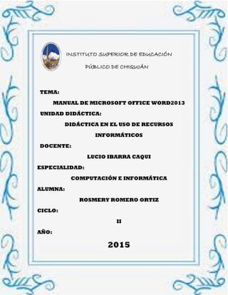 1
INSTITUTO SUPERIOR DE EDUCACIÓN
…………PÚBLICO DE CHIQUIÁN
TEMA:
MANUAL DE MICROSOFT OFFICE WORD2013
UNIDAD DIDÁCTICA:
DIDÁCTICA EN EL USO DE RECURSOS
INFORMÁTICOS
DOCENTE:
LUCIO IBARRA CAQUI
ESPECIALIDAD:
COMPUTACIÓN E INFORMÁTICA
ALUMNA:
ROSMERY ROMERO ORTIZ
CICLO:
II
AÑO:
2015
 