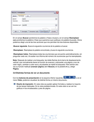 19
En el campo Buscar pondremos la palabra o frase a buscar y en el campo Reemplazar
con pondremos la palabra o frase que queremos que sustituya a la palabra buscada. Ahora
podemos elegir una de las tres acciones que nos permiten los tres botones disponibles:
-Buscar siguiente. Busca la siguiente ocurrencia de la palabra a buscar.
-Reemplazar. Reemplaza la palabra encontrada y busca la siguiente ocurrencia.
-Reemplazar todos. Reemplaza todas las ocurrencias que encuentre automáticamente, sin
preguntar cada vez. Al acabar nos informa del número de ocurrencias que ha reemplazado.
Nota: Después de realizar una búsqueda, las doble flechas de la barra de desplazamiento
vertical, que normalmente tienen la función de avanzar y retroceder una página y son de
color negro, cambian a color azul y al pulsarlas se repite la búsqueda. Para activar otra
vez su función habitual (avanzar página) abrir Buscary en la pestaña Ir a, y elegir
Página.
3.8 Distintas formas de ver un documento
Con los botones de presentación en la esquina inferior izquierda, o en el
menú Vista, podemos visualizar de distinta forma un mismo documento.
Diseño de impresión. En esta vista se pueden aplicar formatos y realizar la mayoría
de las tareas habituales. Es la vista predeterminada. En esta vista no se ven los
gráficos ni los encabezados y pies de página.
 