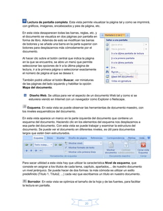 20
Lectura de pantalla completa. Esta vista permite visualizar la página tal y como se imprimirá,
con gráficos, imágenes, encabezados y pies de página, etc.
En esta vista desaparecen todas las barras, reglas, etc. y
el documento se visualiza en dos páginas por pantalla en
forma de libro. Además de esto se modifican las barras
de botones y se añade una barra en la parte superior con
botones para desplazarnos más cómodamente por el
documento.
Al hacer clic sobre el botón central que indica la página
en la que se encuentra, se abre un menú que permite
seleccionar las opciones de Ir a la última página de
lectura, ir a la primera página o seleccionar exactamente
el número de página al que se desea ir.
También podrá utilizar el botón Buscar, ver miniaturas
de las páginas del lado izquierdo y habilitar la opción
Mapa del documento.
Diseño Web. Se utiliza para ver el aspecto de un documento Web tal y como si se
estuviera viendo en Internet con un navegador como Explorer o Netscape.
Esquema. En esta vista se puede observar las herramientas de documento maestro, con
los niveles esquemáticos del documento.
En esta vista aparece un marco en la parte izquierda del documento que contiene un
esquema del documento. Haciendo clic en los elementos del esquema nos desplazamos a
esa parte del documento. Con esta vista se puede trabajar y examinar la estructura del
documento. Se puede ver el documento en diferentes niveles, es útil para documentos
largos que estén bien estructurados.
Para sacar utilidad a esta vista hay que utilizar la característica Nivel de esquema, que
consiste en asignar a los títulos de cada tema, capítulo, apartados,... de nuestro documento
un nivel jerárquico. Se puede hacer de dos formas: la más cómoda es utilizar un estilo
predefinido (Título 1, Título2, ...) cada vez que escribamos un título en nuestro documento.
Borrador. En esta vista se optimiza el tamaño de la hoja y de las fuentes, para facilitar
la lectura en pantalla.
 