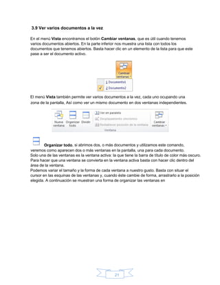 21
3.9 Ver varios documentos a la vez
En el menú Vista encontramos el botón Cambiar ventanas, que es útil cuando tenemos
varios documentos abiertos. En la parte inferior nos muestra una lista con todos los
documentos que tenemos abiertos. Basta hacer clic en un elemento de la lista para que este
pase a ser el documento activo.
El menú Vista también permite ver varios documentos a la vez, cada uno ocupando una
Solo una de las ventanas es la ventana activa: la que tiene la barra de título de color más oscuro.
Para hacer que una ventana se convierta en la ventana activa basta con hacer clic dentro del
área de la ventana.
Podemos variar el tamaño y la forma de cada ventana a nuestro gusto. Basta con situar el
cursor en las esquinas de las ventanas y, cuando éste cambie de forma, arrastrarlo a la posición
elegida. A continuación se muestran una forma de organizar las ventanas en
zona de la pantalla, Así como ver un mismo documento en dos ventanas independientes.
Organizar todo, si abrimos dos, o más documentos y utilizamos este comando,
veremos como aparecen dos o más ventanas en la pantalla, una para cada documento.
 