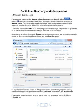 23
Capítulo 4: Guardar y abrir documentos
4.1 Guardar. Guardar como
Puedes utilizar los comandos Guardar y Guardar como... del Menú Archivo (o
el icono de la barra de acceso rápido) para guardar documentos. Al utilizar el comando
Guardar como, Word mostrará un cuadro de dialogo como el que ves a continuación que
te permite cambiar el nombre del archivo, el tipo y la carpeta que lo contiene.
Al utilizar el comando Guardar no se abrirá ningún cuadro de dialogo, simplemente se guardarán
en su actual ubicación los cambios que hayas efectuado en el documento.
Sin embargo, si utilizas el comando Guardar con un documento nuevo, que no ha sido guardado
nunca, se abrirá el mismo cuadro de dialogo que para Guardar como.
En la parte central de este cuadro de diálogo se muestran los archivos y carpetas que hay
dentro de la carpeta que aparece en el campo Guardar en, en este caso Mis documentos.
Para guardar un archivo debes tener en cuenta estos tres campos del cuadro de diálogo:
- Guardar en
 