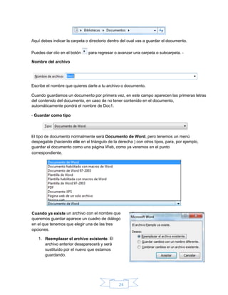 24
Aquí debes indicar la carpeta o directorio dentro del cual vas a guardar el documento.
Puedes dar clic en el botón para regresar o avanzar una carpeta o subcarpeta. -
Nombre del archivo
Escribe el nombre que quieres darle a tu archivo o documento.
Cuando guardamos un documento por primera vez, en este campo aparecen las primeras letras
del contenido del documento, en caso de no tener contenido en el documento,
automáticamente pondrá el nombre de Doc1.
- Guardar como tipo
El tipo de documento normalmente será Documento de Word, pero tenemos un menú
despegable (haciendo clic en el triángulo de la derecha ) con otros tipos, para, por ejemplo,
guardar el documento como una página Web, como ya veremos en el punto
correspondiente.
Cuando ya existe un archivo con el nombre que
queremos guardar aparece un cuadro de diálogo
en el que tenemos que elegir una de las tres
opciones.
1. Reemplazar el archivo existente. El
archivo anterior desaparecerá y será
sustituido por el nuevo que estamos
guardando.
 