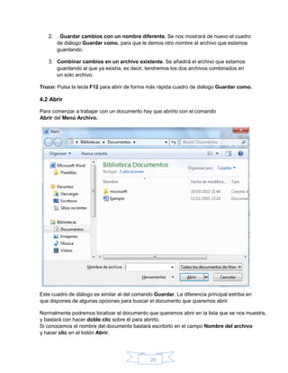 25
2. . Guardar cambios con un nombre diferente. Se nos mostrará de nuevo el cuadro
de diálogo Guardar como, para que le demos otro nombre al archivo que estamos
guardando.
3. Combinar cambios en un archivo existente. Se añadirá el archivo que estamos
guardando al que ya existía, es decir, tendremos los dos archivos combinados en
un solo archivo.
Truco: Pulsa la tecla F12 para abrir de forma más rápida cuadro de diálogo Guardar como.
4.2 Abrir
Para comenzar a trabajar con un documento hay que abrirlo con el comando
Abrir del Menú Archivo.
Este cuadro de diálogo es similar al del comando Guardar. La diferencia principal estriba en
que dispones de algunas opciones para buscar el documento que queremos abrir.
Normalmente podremos localizar el documento que queremos abrir en la lista que se nos muestra,
y bastará con hacer doble clic sobre él para abrirlo.
Si conocemos el nombre del documento bastará escribirlo en el campo Nombre del archivo
y hacer clic en el botón Abrir.
 