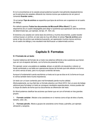 26
Si no lo encontramos en la carpeta actual podemos buscarlo manualmente desplazándonos
por la estructura de carpetas utilizando los mismos iconos que acabamos de ver para el
comando Guardar como...
En el campo Tipo de archivo se especifica que tipos de archivos van a aparecer en el cuadro
de diálogo.
Por defecto aparece Todos los documentos de Microsoft Office Word (*.*), pero
disponemos de un cuadro despegable para elegir si queremos que aparezcan solo los archivos
de determinado tipo, por ejemplo, de tipo .rtf . html, etc.
Si tenemos una carpeta con varios tipos de archivos y muchos documentos, puede resultar
confuso buscar un archivo, en ese caso es muy útil utilizar el campo Tipo de archivo para
poner el tipo de archivo que andamos buscando, así aparecerán muchos menos archivos
en el cuadro de diálogo y nos resultará más fácil buscar un determinado archivo.
Capítulo 5: Formatos
5.1 Formato de un texto
Cuando hablamos del formato de un texto nos estamos refiriendo a las cuestiones que tienen
que ver con el aspecto del texto, con la forma de presentar el texto.
Por ejemplo: poner una palabra en cursiva, alinear un párrafo a la izquierda o colocar un
borde sombreado a una tabla son operaciones típicas de formato que sólo afectan a la forma
en cómo vemos el texto, pero no al propio contenido del texto.
Aunque lo fundamental cuando escribimos un texto es lo que se dice en él, la forma en la que
lo vemos también tiene mucha importancia.
Un texto con un buen contenido pero mal formateado pierde mucha calidad.
Afortunadamente, es muy fácil dar un formato atractivo con Word 2010. Con un poco de trabajo
adicional para formatear un texto se consiguen resultados espectaculares, incluso puedes dar
tu toque de diseño de forma que tus documentos se diferencien del resto.
En Word podemos clasificar las acciones que tienen que ver con el formato en tres grandes
grupos.
1. Formato carácter. Afectan a los caracteres en sí mismos como el tipo de letra o fuente,
tamaño, color, etc..
2. Formato párrafo. Afecta a grupos de caracteres como líneas y párrafos, por ejemplo
alineación y sangrías.
 