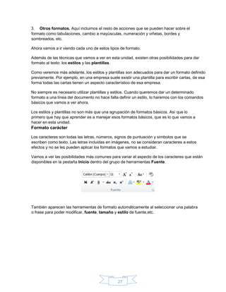27
3. Otros formatos. Aquí incluimos el resto de acciones que se pueden hacer sobre el
formato como tabulaciones, cambio a mayúsculas, numeración y viñetas, bordes y
sombreados, etc.
Ahora vamos a ir viendo cada uno de estos tipos de formato.
Además de las técnicas que vamos a ver en esta unidad, existen otras posibilidades para dar
formato al texto: los estilos y las plantillas.
Como veremos más adelante, los estilos y plantillas son adecuados para dar un formato definido
previamente. Por ejemplo, en una empresa suele existir una plantilla para escribir cartas, de esa
forma todas las cartas tienen un aspecto característico de esa empresa.
No siempre es necesario utilizar plantillas y estilos. Cuando queremos dar un determinado
formato a una línea del documento no hace falta definir un estilo, lo haremos con los comandos
básicos que vamos a ver ahora.
Los estilos y plantillas no son más que una agrupación de formatos básicos. Así que lo
primero que hay que aprender es a manejar esos formatos básicos, que es lo que vamos a
hacer en esta unidad.
Formato carácter
Los caracteres son todas las letras, números, signos de puntuación y símbolos que se
escriben como texto. Las letras incluidas en imágenes, no se consideran caracteres a estos
efectos y no se les pueden aplicar los formatos que vamos a estudiar.
Vamos a ver las posibilidades más comunes para variar el aspecto de los caracteres que están
disponibles en la pestaña Inicio dentro del grupo de herramientas Fuente.
También aparecen las herramientas de formato automáticamente al seleccionar una palabra
o frase para poder modificar, fuente, tamaño y estilo de fuente,etc.
 