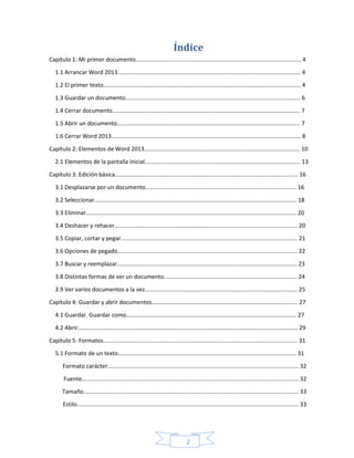 2
Índice
Capítulo 1: Mi primer documento....................................................................................................... 4
1.1 Arrancar Word 2013.................................................................................................................. 4
1.2 El primer texto........................................................................................................................... 4
1.3 Guardar un documento............................................................................................................. 6
1.4 Cerrar documento..................................................................................................................... 7
1.5 Abrir un documento.................................................................................................................. 7
1.6 Cerrar Word 2013...................................................................................................................... 8
Capítulo 2: Elementos de Word 2013................................................................................................. 10
2.1 Elementos de la pantalla inicial................................................................................................. 13
Capítulo 3: Edición básica.................................................................................................................. 16
3.1 Desplazarse por un documento.............................................................................................. 16
3.2 Seleccionar.............................................................................................................................. 18
3.3 Eliminar................................................................................................................................... 20
3.4 Deshacer y rehacer.................................................................................................................. 20
3.5 Copiar, cortar y pegar.............................................................................................................. 21
3.6 Opciones de pegado................................................................................................................ 22
3.7 Buscar y reemplazar................................................................................................................ 23
3.8 Distintas formas de ver un documento................................................................................... 24
3.9 Ver varios documentos a la vez............................................................................................... 25
Capítulo 4: Guardar y abrir documentos........................................................................................... 27
4.1 Guardar. Guardar como.......................................................................................................... 27
4.2 Abrir......................................................................................................................................... 29
Capítulo 5: Formatos......................................................................................................................... 31
5.1 Formato de un texto............................................................................................................... 31
Formato carácter....................................................................................................................... 32
Fuente....................................................................................................................................... 32
Tamaño...................................................................................................................................... 33
Estilo.......................................................................................................................................... 33
 