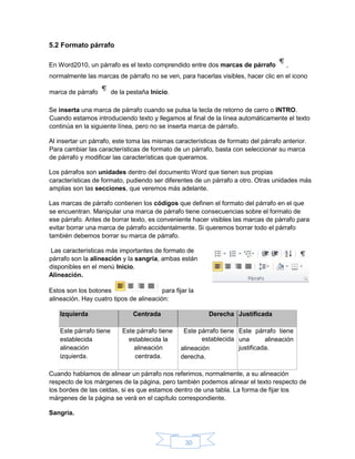 30
5.2 Formato párrafo
En Word2010, un párrafo es el texto comprendido entre dos marcas de párrafo ,
normalmente las marcas de párrafo no se ven, para hacerlas visibles, hacer clic en el icono
marca de párrafo de la pestaña Inicio.
Se inserta una marca de párrafo cuando se pulsa la tecla de retorno de carro o INTRO.
Cuando estamos introduciendo texto y llegamos al final de la línea automáticamente el texto
continúa en la siguiente línea, pero no se inserta marca de párrafo.
Al insertar un párrafo, este toma las mismas características de formato del párrafo anterior.
Para cambiar las características de formato de un párrafo, basta con seleccionar su marca
de párrafo y modificar las características que queramos.
Los párrafos son unidades dentro del documento Word que tienen sus propias
características de formato, pudiendo ser diferentes de un párrafo a otro. Otras unidades más
amplias son las secciones, que veremos más adelante.
Las marcas de párrafo contienen los códigos que definen el formato del párrafo en el que
se encuentran. Manipular una marca de párrafo tiene consecuencias sobre el formato de
ese párrafo. Antes de borrar texto, es conveniente hacer visibles las marcas de párrafo para
evitar borrar una marca de párrafo accidentalmente. Si queremos borrar todo el párrafo
también debemos borrar su marca de párrafo.
Las características más importantes de formato de
párrafo son la alineación y la sangría, ambas están
disponibles en el menú Inicio.
Alineación.
Estos son los botones para fijar la
alineación. Hay cuatro tipos de alineación:
Izquierda Centrada Derecha Justificada
Este párrafo tiene
establecida
alineación
izquierda.
Este párrafo tiene
establecida la
alineación
centrada.
Este párrafo tiene
establecida
alineación
derecha.
Este párrafo tiene
una alineación
justificada.
Cuando hablamos de alinear un párrafo nos referimos, normalmente, a su alineación
respecto de los márgenes de la página, pero también podemos alinear el texto respecto de
los bordes de las celdas, si es que estamos dentro de una tabla. La forma de fijar los
márgenes de la página se verá en el capítulo correspondiente.
Sangría.
 
