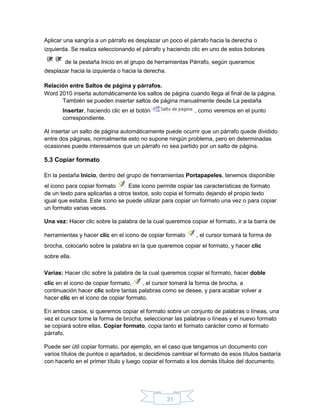 31
Aplicar una sangría a un párrafo es desplazar un poco el párrafo hacia la derecha o
izquierda. Se realiza seleccionando el párrafo y haciendo clic en uno de estos botones
de la pestaña Inicio en el grupo de herramientas Párrafo, según queramos
desplazar hacia la izquierda o hacia la derecha.
Relación entre Saltos de página y párrafos.
Word 2010 inserta automáticamente los saltos de página cuando llega al final de la página.
También se pueden insertar saltos de página manualmente desde La pestaña
Insertar, haciendo clic en el botón , como veremos en el punto
correspondiente.
Al insertar un salto de página automáticamente puede ocurrir que un párrafo quede dividido
entre dos páginas, normalmente esto no supone ningún problema, pero en determinadas
ocasiones puede interesarnos que un párrafo no sea partido por un salto de página.
5.3 Copiar formato
En la pestaña Inicio, dentro del grupo de herramientas Portapapeles, tenemos disponible
el icono para copiar formato Este icono permite copiar las características de formato
de un texto para aplicarlas a otros textos, solo copia el formato dejando el propio texto
igual que estaba. Este icono se puede utilizar para copiar un formato una vez o para copiar
un formato varias veces.
Una vez: Hacer clic sobre la palabra de la cual queremos copiar el formato, ir a la barra de
herramientas y hacer clic en el icono de copiar formato , el cursor tomará la forma de
brocha, colocarlo sobre la palabra en la que queremos copiar el formato, y hacer clic
sobre ella.
Varias: Hacer clic sobre la palabra de la cual queremos copiar el formato, hacer doble
clic en el icono de copiar formato, , el cursor tomará la forma de brocha, a
continuación hacer clic sobre tantas palabras como se desee, y para acabar volver a
hacer clic en el icono de copiar formato.
En ambos casos, si queremos copiar el formato sobre un conjunto de palabras o líneas, una
vez el cursor tome la forma de brocha, seleccionar las palabras o líneas y el nuevo formato
se copiará sobre ellas. Copiar formato, copia tanto el formato carácter como el formato
párrafo.
Puede ser útil copiar formato, por ejemplo, en el caso que tengamos un documento con
varios títulos de puntos o apartados, si decidimos cambiar el formato de esos títulos bastaría
con hacerlo en el primer título y luego copiar el formato a los demás títulos del documento.
 