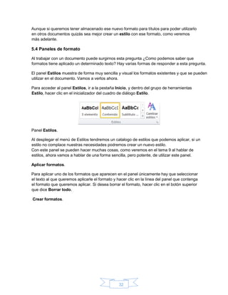 32
Aunque si queremos tener almacenado ese nuevo formato para títulos para poder utilizarlo
en otros documentos quizás sea mejor crear un estilo con ese formato, como veremos
más adelante.
5.4 Paneles de formato
Al trabajar con un documento puede surgirnos esta pregunta ¿Como podemos saber que
formatos tiene aplicado un determinado texto? Hay varias formas de responder a esta pregunta.
El panel Estilos muestra de forma muy sencilla y visual los formatos existentes y que se pueden
utilizar en el documento. Vamos a verlos ahora.
Para acceder al panel Estilos, ir a la pestaña Inicio, y dentro del grupo de herramientas
Estilo, hacer clic en el inicializador del cuadro de diálogo Estilo.
Panel Estilos.
Al desplegar el menú de Estilos tendremos un catalogo de estilos que podemos aplicar, si un
estilo no complace nuestras necesidades podremos crear un nuevo estilo.
Con este panel se pueden hacer muchas cosas, como veremos en el tema 9 al hablar de
estilos, ahora vamos a hablar de una forma sencilla, pero potente, de utilizar este panel.
Aplicar formatos.
Para aplicar uno de los formatos que aparecen en el panel únicamente hay que seleccionar
el texto al que queremos aplicarle el formato y hacer clic en la línea del panel que contenga
el formato que queremos aplicar. Si desea borrar el formato, hacer clic en el botón superior
que dice Borrar todo.
Crear formatos.
 