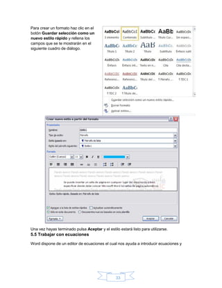 33
Para crear un formato haz clic en el
botón Guardar selección como un
nuevo estilo rápido y rellena los
campos que se te mostrarán en el
siguiente cuadro de diálogo.
Una vez hayas terminado pulsa Aceptar y el estilo estará listo para utilizarse.
5.5 Trabajar con ecuaciones
Word dispone de un editor de ecuaciones el cual nos ayuda a introducir ecuaciones y
 