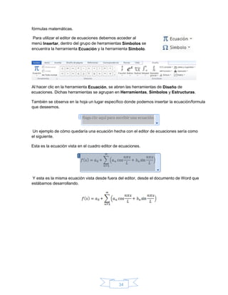 34
ecuaciones. Dichas herramientas se agrupan en Herramientas, Símbolos y Estructuras.
También se observa en la hoja un lugar específico donde podemos insertar la ecuación/formula
que deseemos.
Un ejemplo de cómo quedaría una ecuación hecha con el editor de ecuaciones sería como
el siguiente.
Esta es la ecuación vista en el cuadro editor de ecuaciones.
Y esta es la misma ecuación vista desde fuera del editor, desde el documento de Word que
estábamos desarrollando.
fórmulas matemáticas.
Para utilizar el editor de ecuaciones debemos acceder al
menú Insertar, dentro del grupo de herramientas Símbolos se
encuentra la herramienta Ecuación y la herramienta Símbolo.
Al hacer clic en la herramienta Ecuación, se abren las herramientas de Diseño de
 