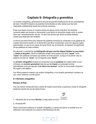 35
Capítulo 6: Ortografía y gramática
La revisión ortográfica y gramatical es otra de las grandes aportaciones de los procesadores
de texto. Word2010 dispone de potentes herramientas en este campo que han sido
mejoradas notablemente desde las primeras versiones.
Evitar que hayan errores en nuestros textos es ahora mucho más fácil. No obstante
conviene saber que revisar un documento y que Word no encuentre ningún error no quiere
decir que, necesariamente, sea así. Ya que hay errores que Word no puede detectar
puesto que dependen del contexto.
La forma que tiene Word para detectar las palabras erróneas es comprobar si las palabras de
nuestro documento existen en el diccionario que lleva incorporado, junto con algunas reglas
gramaticales. Lo que no es capaz de hacer Word, por el momento, es discernir el significado
de las palabras en cada contexto.
Por ejemplo, si escribimos La bibliografía del gran escritor Miguel Delibes es muy basta
y ¡Vasta ya de gritar!. Word no detectará ningún error puesto que tanto "basta" como
"vasta" son palabras correctas que existen en el diccionario, aunque en el primer caso la
palabra correcta es "vasta" y en el segundo caso "basta".
La revisión ortográfica consiste en comprobar que las palabras de nuestro texto no son
erróneas y la revisión gramatical trata de que las frases no contengan errores
gramaticales como por ejemplo "Los libros son buenas"; donde no concuerdan el genero
del sujeto y del adjetivo.
Con Word podemos realizar una revisión ortográfica o una revisión gramatical o ambas a la
vez, como veremos a continuación.
6.1 Revisión ortográfica
Revisar al final
Una vez hemos introducido todo o parte de nuestro documento y queremos revisar la ortografía
podemos hacerlo de una de estas formas:
1.- Haciendo clic en el menú Revisar y luego sobre el icono
2.- Pulsando F7.
Word comenzará a efectuar la revisión ortográfica y cuando encuentre un posible error se
detendrá y nos mostrará una ventana informándonos de ello.
 
