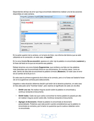 36
Dependiendo del tipo de error que haya encontrado deberemos realizar una de las acciones
disponibles en esta ventana.
En la parte superior de la ventana, en la barra de título, nos informa del idioma que se está
utilizando en la corrección, en este caso, el español.
En la zona titulada No se encontró: aparece en color rojo la palabra no encontrada (vastaron) y
la frase del texto en la que se encuentra esa palabra.
Debajo tenemos una zona titulada Sugerencias: que contiene una lista con las palabras
más parecidas que ha encontrado Word en sus diccionarios. En muchos casos, como en
este, dentro de esta lista se encontrará la palabra correcta (Bastaron). En este caso el error
era el cambio de la B por la V.
En este caso la primera sugerencia de la lista es la correcta, pero si no fuese así bastaría hacer
clic en la sugerencia correcta para seleccionarla.
Llegados a esta situación debemos decidir qué botón de la derecha pulsamos, en este caso
el más adecuado sería "Cambiar todas", pero veamos el significado de cada uno de ellos
• Omitir una vez. No realiza ninguna acción sobre la palabra no encontrada y
continua revisando el documento.
• Omitir todas. Cada vez que vuelva a encontrar la misma palabra la pasará por alto
sin realizar ninguna acción sobre ella. Continúa revisando el documento.
• Agregar al diccionario. Añade la palabra no encontrada al diccionario
personalizado. Podemos usar esta acción cuando consideremos que la palabra no
encontrada es correcta y por lo tanto no queremos que la vuelva a detectar como
no encontrada.
 