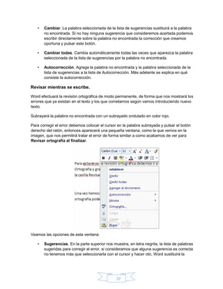 37
• Cambiar. La palabra seleccionada de la lista de sugerencias sustituirá a la palabra
no encontrada. Si no hay ninguna sugerencia que consideremos acertada podemos
escribir directamente sobre la palabra no encontrada la corrección que creamos
oportuna y pulsar este botón.
• Cambiar todas. Cambia automáticamente todas las veces que aparezca la palabra
seleccionada de la lista de sugerencias por la palabra no encontrada.
• Autocorrección. Agrega la palabra no encontrada y la palabra seleccionada de la
lista de sugerencias a la lista de Autocorrección. Más adelante se explica en qué
consiste la autocorrección.
Revisar mientras se escribe.
Word efectuará la revisión ortográfica de modo permanente, de forma que nos mostrará los
errores que ya existan en el texto y los que cometamos según vamos introduciendo nuevo
texto.
Subrayará la palabra no encontrada con un subrayado ondulado en color rojo.
Para corregir el error debemos colocar el cursor en la palabra subrayada y pulsar el botón
derecho del ratón, entonces aparecerá una pequeña ventana, como la que vemos en la
imagen, que nos permitirá tratar el error de forma similar a como acabamos de ver para
Revisar ortografía al finalizar.
Veamos las opciones de esta ventana:
• Sugerencias. En la parte superior nos muestra, en letra negrita, la lista de palabras
sugeridas para corregir el error, si consideramos que alguna sugerencia es correcta
no tenemos más que seleccionarla con el cursor y hacer clic, Word sustituirá la
 