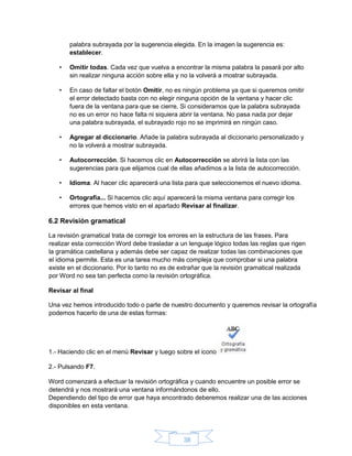 38
palabra subrayada por la sugerencia elegida. En la imagen la sugerencia es:
establecer.
• Omitir todas. Cada vez que vuelva a encontrar la misma palabra la pasará por alto
sin realizar ninguna acción sobre ella y no la volverá a mostrar subrayada.
• En caso de faltar el botón Omitir, no es ningún problema ya que si queremos omitir
el error detectado basta con no elegir ninguna opción de la ventana y hacer clic
fuera de la ventana para que se cierre. Si consideramos que la palabra subrayada
no es un error no hace falta ni siquiera abrir la ventana. No pasa nada por dejar
una palabra subrayada, el subrayado rojo no se imprimirá en ningún caso.
• Agregar al diccionario. Añade la palabra subrayada al diccionario personalizado y
no la volverá a mostrar subrayada.
• Autocorrección. Si hacemos clic en Autocorrección se abrirá la lista con las
sugerencias para que elijamos cual de ellas añadimos a la lista de autocorrección.
• Idioma. Al hacer clic aparecerá una lista para que seleccionemos el nuevo idioma.
• Ortografía... Si hacemos clic aquí aparecerá la misma ventana para corregir los
errores que hemos visto en el apartado Revisar al finalizar.
6.2 Revisión gramatical
La revisión gramatical trata de corregir los errores en la estructura de las frases. Para
realizar esta corrección Word debe trasladar a un lenguaje lógico todas las reglas que rigen
la gramática castellana y además debe ser capaz de realizar todas las combinaciones que
el idioma permite. Esta es una tarea mucho más compleja que comprobar si una palabra
existe en el diccionario. Por lo tanto no es de extrañar que la revisión gramatical realizada
por Word no sea tan perfecta como la revisión ortográfica.
Revisar al final
Una vez hemos introducido todo o parte de nuestro documento y queremos revisar la ortografía
podemos hacerlo de una de estas formas:
1.- Haciendo clic en el menú Revisar y luego sobre el icono
2.- Pulsando F7.
Word comenzará a efectuar la revisión ortográfica y cuando encuentre un posible error se
detendrá y nos mostrará una ventana informándonos de ello.
Dependiendo del tipo de error que haya encontrado deberemos realizar una de las acciones
disponibles en esta ventana.
 