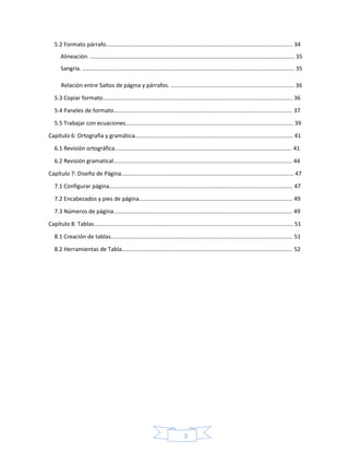 3
5.2 Formato párrafo...................................................................................................................... 34
Alineación. ................................................................................................................................. 35
Sangría. ...................................................................................................................................... 35
Relación entre Saltos de página y párrafos. .............................................................................. 36
5.3 Copiar formato........................................................................................................................ 36
5.4 Paneles de formato................................................................................................................. 37
5.5 Trabajar con ecuaciones.......................................................................................................... 39
Capítulo 6: Ortografía y gramática.................................................................................................... 41
6.1 Revisión ortográfica................................................................................................................ 41
6.2 Revisión gramatical................................................................................................................. 44
Capítulo 7: Diseño de Página............................................................................................................. 47
7.1 Configurar página.................................................................................................................... 47
7.2 Encabezados y pies de página................................................................................................. 49
7.3 Números de página................................................................................................................. 49
Capítulo 8: Tablas.............................................................................................................................. 51
8.1 Creación de tablas................................................................................................................... 51
8.2 Herramientas de Tabla............................................................................................................ 52
 