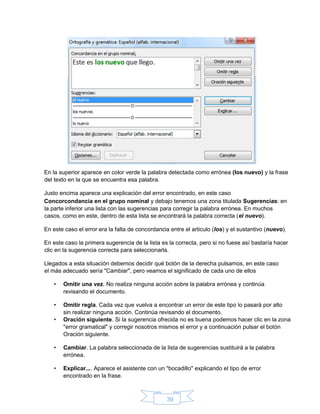 39
En la superior aparece en color verde la palabra detectada como errónea (los nuevo) y la frase
del texto en la que se encuentra esa palabra.
Justo encima aparece una explicación del error encontrado, en este caso
Concorcondancia en el grupo nominal y debajo tenemos una zona titulada Sugerencias: en
la parte inferior una lista con las sugerencias para corregir la palabra errónea. En muchos
casos, como en este, dentro de esta lista se encontrará la palabra correcta (el nuevo).
En este caso el error era la falta de concordancia entre el articulo (los) y el sustantivo (nuevo).
En este caso la primera sugerencia de la lista es la correcta, pero si no fuese así bastaría hacer
clic en la sugerencia correcta para seleccionarla.
Llegados a esta situación debemos decidir qué botón de la derecha pulsamos, en este caso
el más adecuado sería "Cambiar", pero veamos el significado de cada uno de ellos
• Omitir una vez. No realiza ninguna acción sobre la palabra errónea y continúa
revisando el documento.
• Omitir regla. Cada vez que vuelva a encontrar un error de este tipo lo pasará por alto
sin realizar ninguna acción. Continúa revisando el documento.
• Oración siguiente. Si la sugerencia ofrecida no es buena podemos hacer clic en la zona
"error gramatical" y corregir nosotros mismos el error y a continuación pulsar el botón
Oración siguiente.
• Cambiar. La palabra seleccionada de la lista de sugerencias sustituirá a la palabra
errónea.
• Explicar.... Aparece el asistente con un "bocadillo" explicando el tipo de error
encontrado en la frase.
 