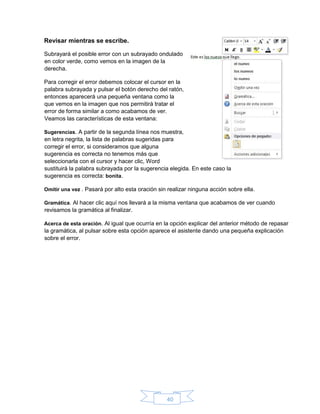 40
Revisar mientras se escribe.
Subrayará el posible error con un subrayado ondulado
en color verde, como vemos en la imagen de la
derecha.
Para corregir el error debemos colocar el cursor en la
palabra subrayada y pulsar el botón derecho del ratón,
entonces aparecerá una pequeña ventana como la
que vemos en la imagen que nos permitirá tratar el
error de forma similar a como acabamos de ver.
Veamos las características de esta ventana:
Sugerencias. A partir de la segunda línea nos muestra,
en letra negrita, la lista de palabras sugeridas para
corregir el error, si consideramos que alguna
sugerencia es correcta no tenemos más que
seleccionarla con el cursor y hacer clic, Word
sustituirá la palabra subrayada por la sugerencia elegida. En este caso la
sugerencia es correcta: bonita.
Omitir una vez . Pasará por alto esta oración sin realizar ninguna acción sobre ella.
Gramática. Al hacer clic aquí nos llevará a la misma ventana que acabamos de ver cuando
revisamos la gramática al finalizar.
Acerca de esta oración. Al igual que ocurría en la opción explicar del anterior método de repasar
la gramática, al pulsar sobre esta opción aparece el asistente dando una pequeña explicación
sobre el error.
 