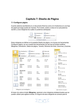 41
Capítulo 7: Diseño de Página
7.1 Configurar página
Cuando estamos escribiendo en un documento Word es como si lo hiciéramos en una hoja
de papel que luego puede ser impresa. Por lo tanto, existe un área en la cual podemos
escribir y unos márgenes los cuales no podemos sobrepasar.
Estos márgenes se definen en la pestaña Diseño de página, en el grupo de herramientas
Configurar página, se nos muestra las herramientas con las que se puede modificar
Márgenes, Orientación, Saltos de página, Tamaño, Números de línea, Columnas y Guiones.
Al hacer clic sobre el botón Márgenes, aparecen unos márgenes predeterminados que se
pueden utilizar para agilizar la tarea. Si ninguno de esos márgenes es correcto para el
 