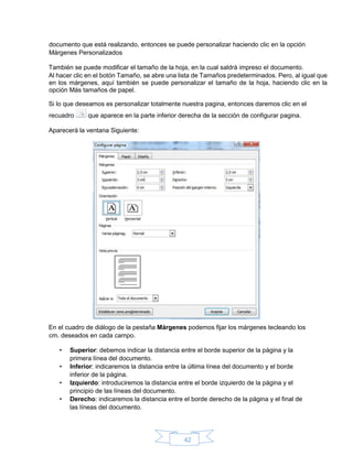 42
documento que está realizando, entonces se puede personalizar haciendo clic en la opción
Márgenes Personalizados
También se puede modificar el tamaño de la hoja, en la cual saldrá impreso el documento.
Al hacer clic en el botón Tamaño, se abre una lista de Tamaños predeterminados. Pero, al igual que
en los márgenes, aquí también se puede personalizar el tamaño de la hoja, haciendo clic en la
opción Más tamaños de papel.
Si lo que deseamos es personalizar totalmente nuestra pagina, entonces daremos clic en el
recuadro que aparece en la parte inferior derecha de la sección de configurar pagina.
Aparecerá la ventana Siguiente:
En el cuadro de diálogo de la pestaña Márgenes podemos fijar los márgenes tecleando los
cm. deseados en cada campo.
• Superior: debemos indicar la distancia entre el borde superior de la página y la
primera línea del documento.
• Inferior: indicaremos la distancia entre la última línea del documento y el borde
inferior de la página.
• Izquierdo: introduciremos la distancia entre el borde izquierdo de la página y el
principio de las líneas del documento.
• Derecho: indicaremos la distancia entre el borde derecho de la página y el final de
las líneas del documento.
 