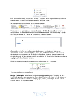 44
Para modificarlos vamos a la pestaña Insertar y hacemos clic en alguno de los dos botones
(Pie de página o Encabezado) y seleccionamos la opción Editar.
Se mostrará un nuevo contenido en la cinta de opciones:
Observa como ha aparecido una línea punteada con el rótulo Encabezado, el cursor se ha
situado dentro, y también se ha abierto la pestaña Herramientas para encabezado y pie de
página, que contiene los iconos con todas las opciones disponibles.
Ahora podemos teclear el encabezado arriba del cuadro punteado y, si lo creemos
conveniente, insertar números de página, fecha, etc., mediante los iconos de la barra de
herramientas, como vamos a ver a continuación. Una vez hayamos acabado de editar el
encabezado o pie de página finalizaremos haciendo clic en el botón Cerrar encabezado y pie
de página, a la derecha de la ventana.
Mediante estos botones podemos pasar del encabezado al pie y viceversa.
Veamos más botones de esta barra.
Insertar Propiedades. Al hacer clic en Elementos rápidos y luego en Propiedad, se abre
una lista despegable con los autotextos disponibles. Elegir uno de ellos haciendo clic sobre
él. En ocasiones esta opción ahorra tiempo ya que permite, por ejemplo, insertar con un
sólo clic el autor, la página y la fecha.
 