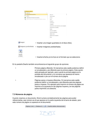 45
• Insertar una imagen guardada en el disco (foto).
• Insertar imágenes prediseñadas.
• Inserta la fecha y/o la hora en el formato que se seleccione.
En la pestaña Diseño también encontraremos el siguiente grupo de opciones:
• Primera página diferente. Si marcamos esta casilla podemos definir
un encabezado y pie diferente para la primera página. Esta opción
está pensada por ejemplo, para cuando la primera página es la
portada del documento y no conviene que aparezca el mismo
encabezado o pie con el número de la página.
• Páginas pares e impares diferentes. Si marcamos esta casilla
podemos definir un encabezado y pie diferente para las páginas
pares e impares. Por ejemplo para imprimir el número de página se
imprime a la izquierda en las páginas impares y en las páginas
pares imprimirlo a la derecha.
7.3 Números de página
Cuando creamos un documento, Word numera correlativamente las páginas para poder
referenciarlas, ese número es el que aparece en la parte izquierda de la barra de estado, pero
este número de página no aparece en el documento
 