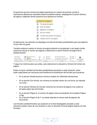46
Si queremos que los números de página aparezcan en nuestro documento cuando lo
imprimamos deberemos insertarlos desde la pestaña Insertar, desplegando la opción Número
de página y eligiendo dónde queremos que aparezca el número.
Al seleccionar una ubicación se despliega una lista de formatos prediseñados para que elijamos
el que más nos guste.
También podemos insertar el número de página editando el encabezado o pie (según dónde
queremos colocar el número de página) y seleccionar la opción Número de página de la
pestaña Diseño:
Y seguir los mismos pasos que antes, para seleccionar la ubicación y formato del número de
página.
Existe una gran cantidad de formatos prediseñados asociados a cada ubicación, estos
están organizados por secciones para facilitarnos la localización del formato que buscamos.
• En la sección Simple tenemos números simples con diferentes alineaciones.
• En la sección Con formas, los números se escriben dentro de una forma, por ejemplo
con cinta: .
• En la sección Número sin formato, tenemos los números de página a los cuales se
les aplica algún tipo de formato.
• En la sección Página X, el número de página viene acompañado de la palabra Página
o Pag.
• En la sección Pagina X de Y, se añade además el número total de páginas del
documento.
Los formatos predeterminados que aparecen en la lista desplegable asociada a cada
ubicación pueden variar de una ubicación a otra, la ubicación Final de página dispone de más
formatos.
 