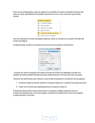 47
Para ver los encabezados y pies de página en la pantalla de nuestro ordenador tenemos que
estar en modo vista Diseño de Impresión donde se ven en un tono más claro que el texto
normal.
Una vez insertado el número de página podemos variar su formato con la opción Formato del
número de página.
Al seleccionarla, se abre una ventana como la que se encuentra a continuación.
Al hacer clic sobre el triángulo del campo Formato de número se despliega una lista con
posibles formatos predeterminados para que seleccionemos el formato que más nos guste.
Tenemos dos alternativas para indicar en qué número empezará la numeración de las páginas:
1. Continuar desde la sección anterior (o empezar desde uno, si ésta es la primera sección).
2. Iniciar en el número que especifiquemos en la opción Iniciar en:
Si tenemos estructurado nuestro documento en capítulos, también podemos incluir el
número del capítulo junto con el de la página, marcando la casilla Incluir número de capítulo
y seleccionando un formato.
 